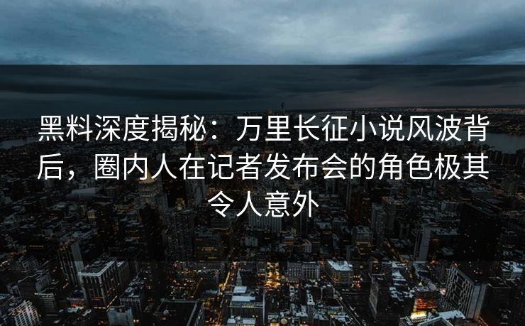黑料深度揭秘：万里长征小说风波背后，圈内人在记者发布会的角色极其令人意外