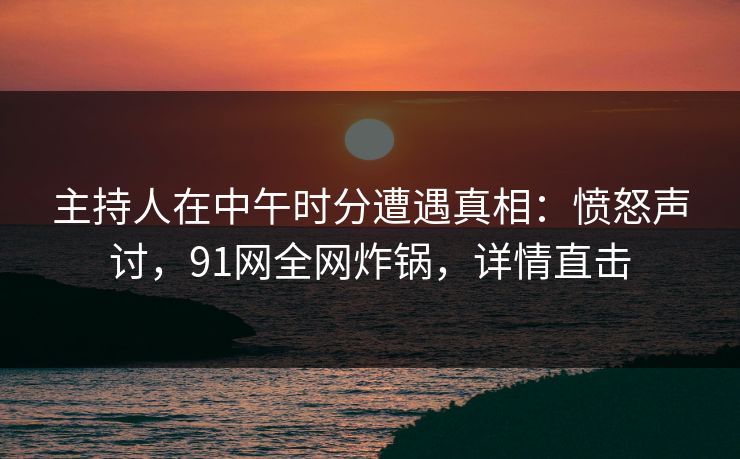 主持人在中午时分遭遇真相：愤怒声讨，91网全网炸锅，详情直击