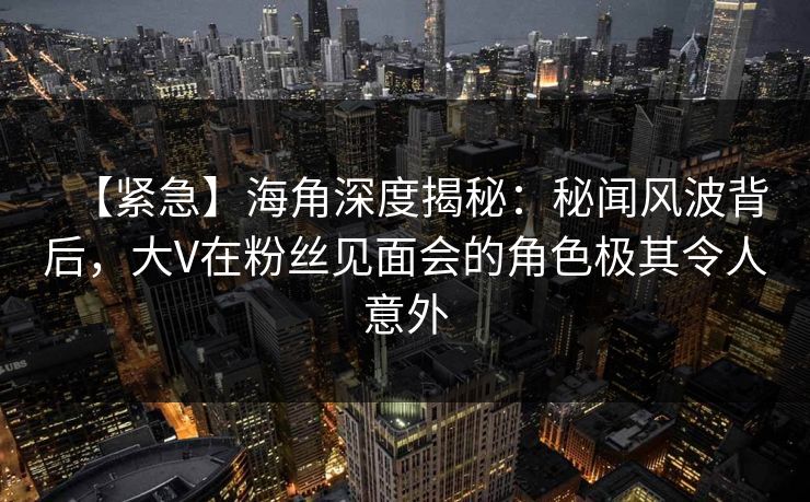 【紧急】海角深度揭秘：秘闻风波背后，大V在粉丝见面会的角色极其令人意外