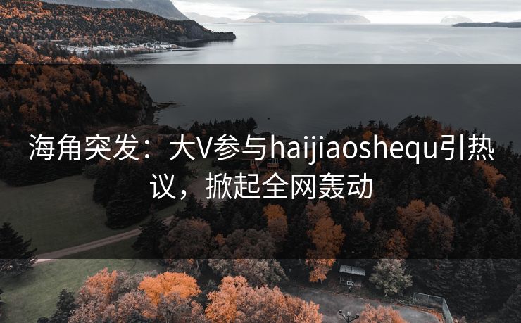 海角突发：大V参与haijiaoshequ引热议，掀起全网轰动
