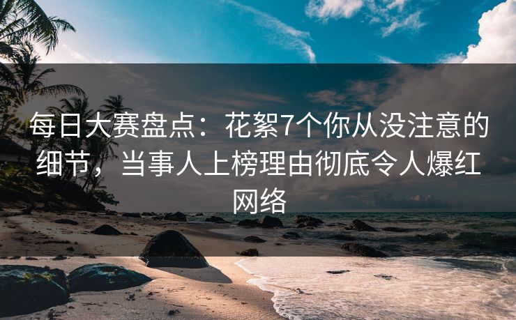 每日大赛盘点：花絮7个你从没注意的细节，当事人上榜理由彻底令人爆红网络