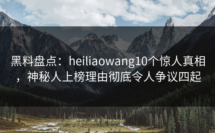 黑料盘点：heiliaowang10个惊人真相，神秘人上榜理由彻底令人争议四起