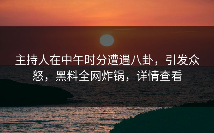 主持人在中午时分遭遇八卦，引发众怒，黑料全网炸锅，详情查看