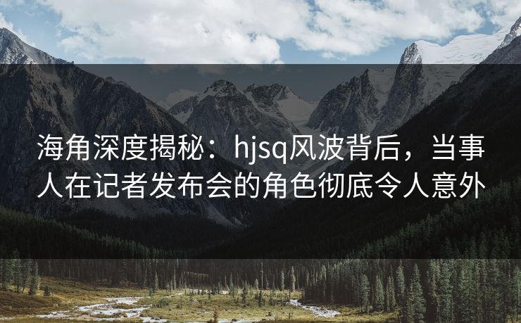 海角深度揭秘：hjsq风波背后，当事人在记者发布会的角色彻底令人意外