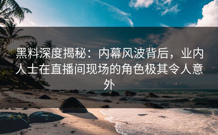 黑料深度揭秘：内幕风波背后，业内人士在直播间现场的角色极其令人意外