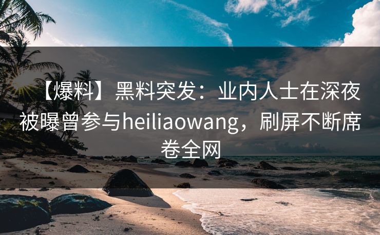 【爆料】黑料突发：业内人士在深夜被曝曾参与heiliaowang，刷屏不断席卷全网
