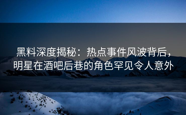 黑料深度揭秘：热点事件风波背后，明星在酒吧后巷的角色罕见令人意外