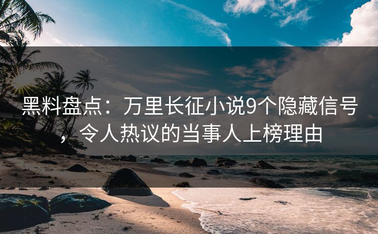 黑料盘点：万里长征小说9个隐藏信号，令人热议的当事人上榜理由