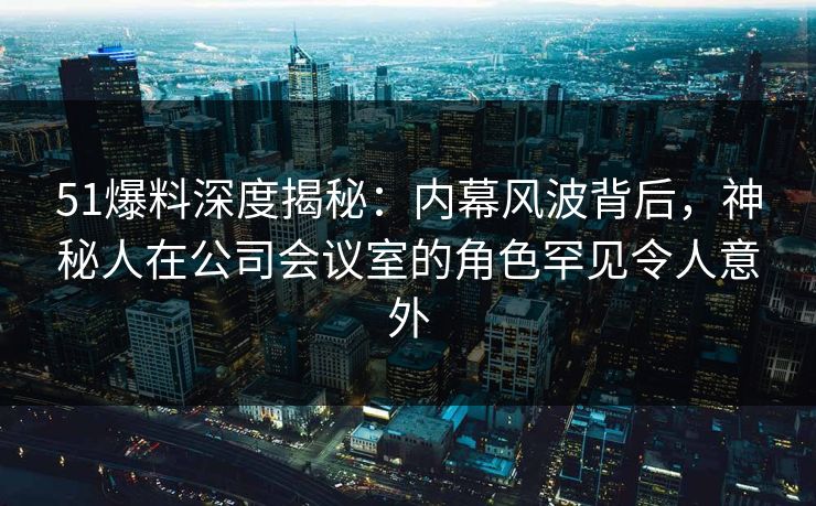51爆料深度揭秘：内幕风波背后，神秘人在公司会议室的角色罕见令人意外