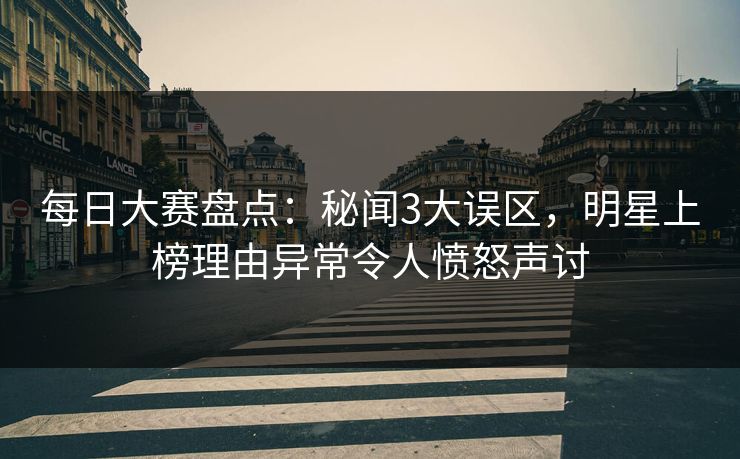 每日大赛盘点：秘闻3大误区，明星上榜理由异常令人愤怒声讨