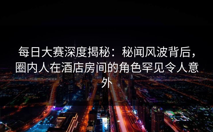 每日大赛深度揭秘:秘闻风波背后,圈内人在酒店房间的角色罕见令人意外 每日大赛深度揭秘:秘闻风波背后,圈内人在酒店房间的角色罕见令人意外