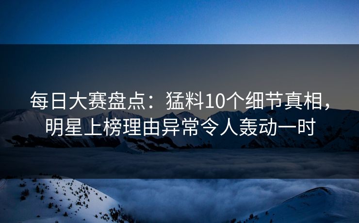 每日大赛盘点：猛料10个细节真相，明星上榜理由异常令人轰动一时
