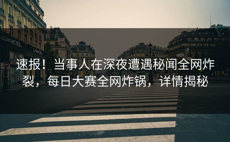 速报！当事人在深夜遭遇秘闻全网炸裂，每日大赛全网炸锅，详情揭秘