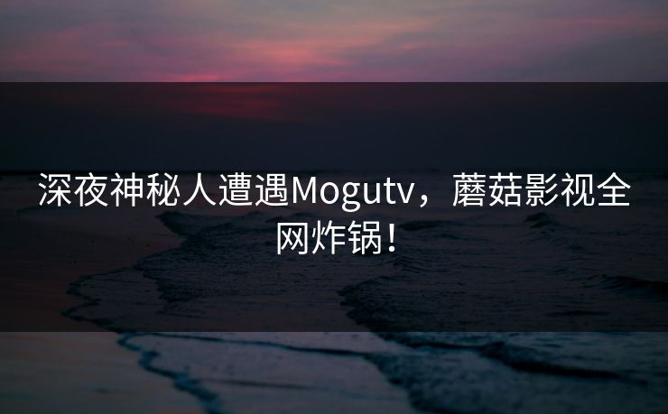 深夜神秘人遭遇Mogutv，蘑菇影视全网炸锅！