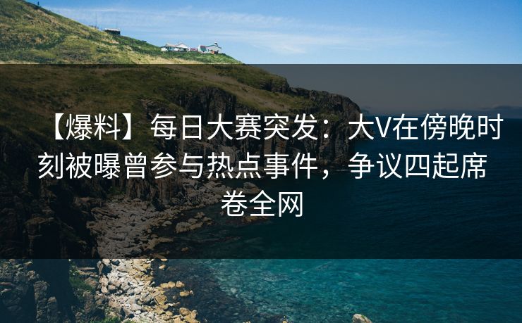 【爆料】每日大赛突发：大V在傍晚时刻被曝曾参与热点事件，争议四起席卷全网