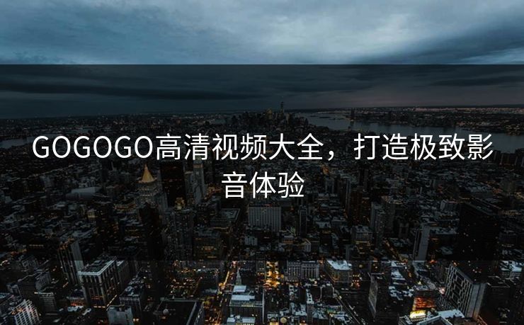 GOGOGO高清视频大全,打造极致影音体验 GOGOGO高清视频大全,打造极致影音体验