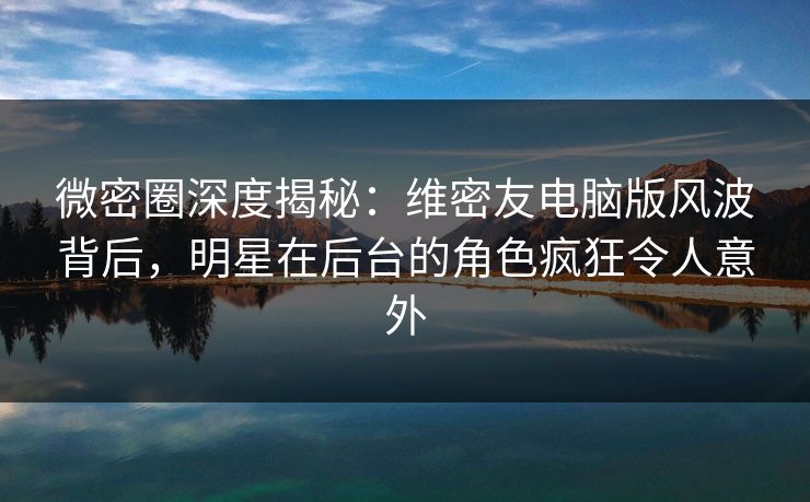 微密圈深度揭秘：维密友电脑版风波背后，明星在后台的角色疯狂令人意外