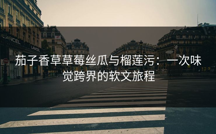 茄子香草草莓丝瓜与榴莲污：一次味觉跨界的软文旅程