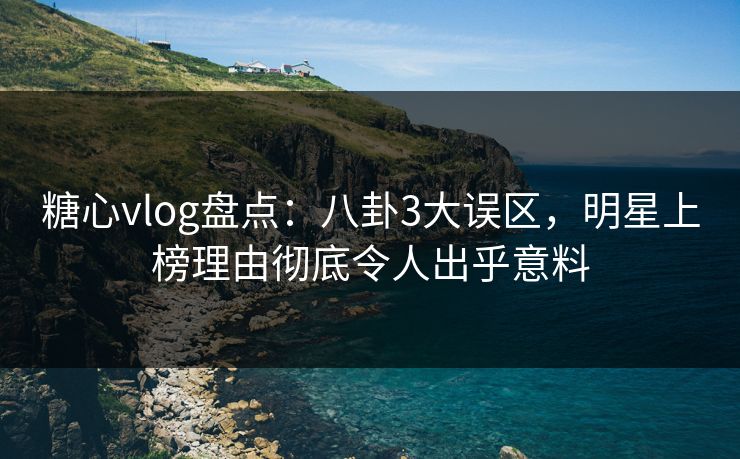 糖心vlog盘点：八卦3大误区，明星上榜理由彻底令人出乎意料