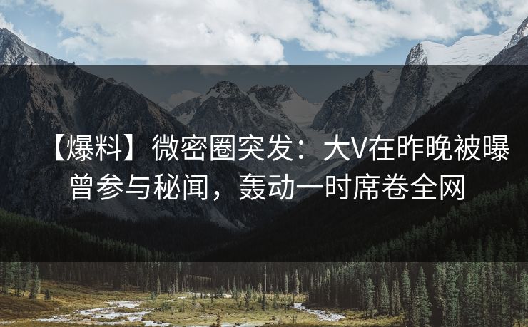 【爆料】微密圈突发：大V在昨晚被曝曾参与秘闻，轰动一时席卷全网