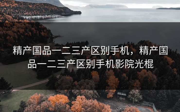 精产国品一二三产区别手机，精产国品一二三产区别手机影院光棍