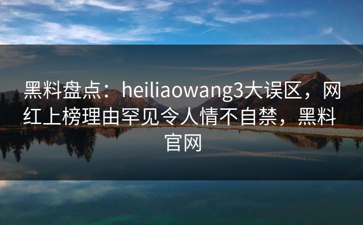 黑料盘点：heiliaowang3大误区，网红上榜理由罕见令人情不自禁，黑料 官网
