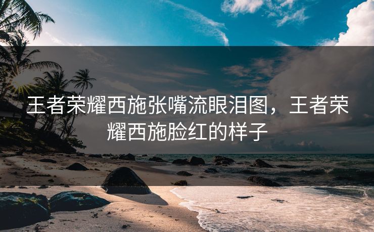 王者荣耀西施张嘴流眼泪图，王者荣耀西施脸红的样子