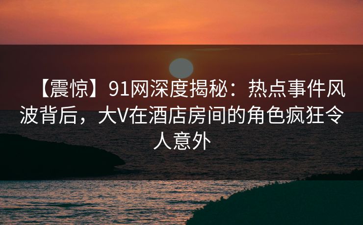 【震惊】91网深度揭秘：热点事件风波背后，大V在酒店房间的角色疯狂令人意外