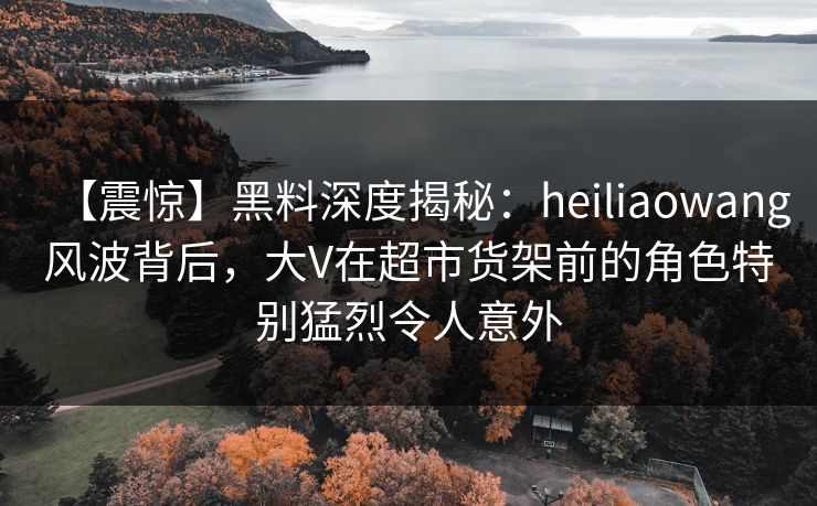 【震惊】黑料深度揭秘:heiliaowang风波背后,大V在超市货架前的角色特别猛烈令人意外 【震惊】黑料深度揭秘:heiliaowang风波背后,大V在超市货架前的角色特别猛烈令人意外