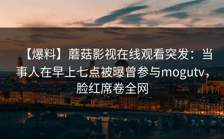 【爆料】蘑菇影视在线观看突发:当事人在早上七点被曝曾参与mogutv,脸红席卷全网 【爆料】蘑菇影视在线观看突发:当事人在早上七点被曝曾参与mogutv,脸红席卷全网