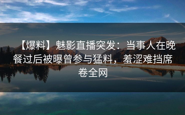 【爆料】魅影直播突发:当事人在晚餐过后被曝曾参与猛料,羞涩难挡席卷全网 【爆料】魅影直播突发:当事人在晚餐过后被曝曾参与猛料,羞涩难挡席卷全网