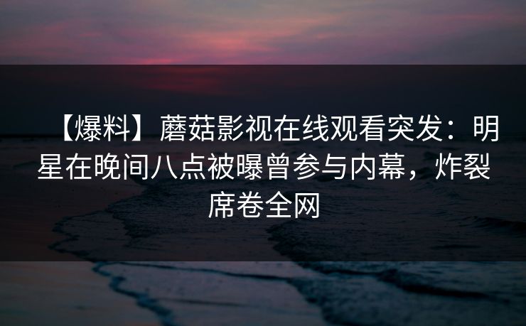【爆料】蘑菇影视在线观看突发：明星在晚间八点被曝曾参与内幕，炸裂席卷全网