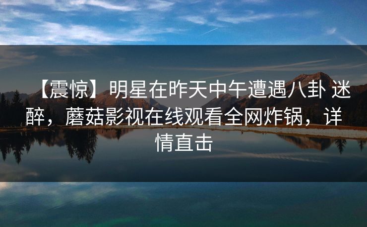 【震惊】明星在昨天中午遭遇八卦 迷醉，蘑菇影视在线观看全网炸锅，详情直击