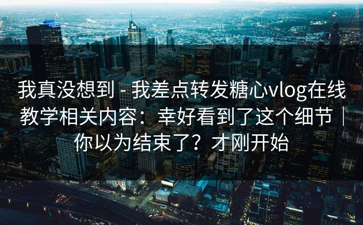 我真没想到 - 我差点转发糖心vlog在线教学相关内容：幸好看到了这个细节｜你以为结束了？才刚开始