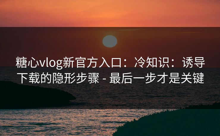 糖心vlog新官方入口：冷知识：诱导下载的隐形步骤 - 最后一步才是关键