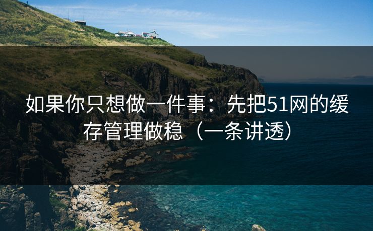 如果你只想做一件事:先把51网的缓存管理做稳(一条讲透) 如果你只想做一件事:先把51网的缓存管理做稳(一条讲透)
