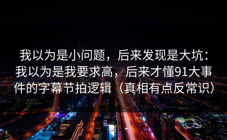 我以为是小问题，后来发现是大坑：我以为是我要求高，后来才懂91大事件的字幕节拍逻辑（真相有点反常识）