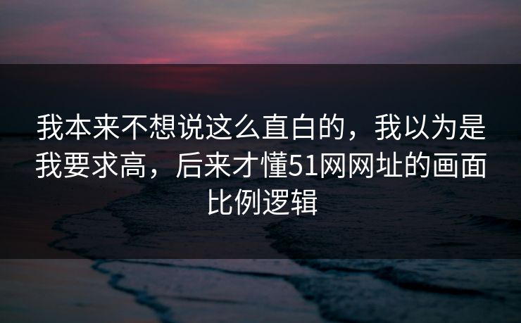 我本来不想说这么直白的,我以为是我要求高,后来才懂51网网址的画面比例逻辑 我本来不想说这么直白的,我以为是我要求高,后来才懂51网网址的画面比例逻辑