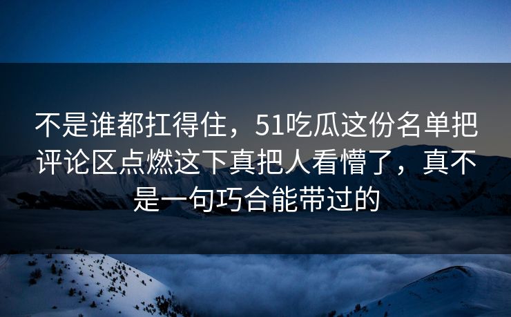 不是谁都扛得住，51吃瓜这份名单把评论区点燃这下真把人看懵了，真不是一句巧合能带过的