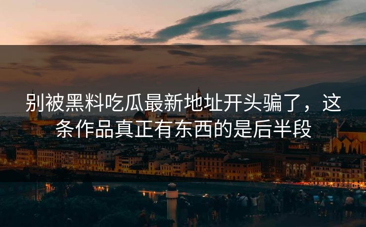 别被黑料吃瓜最新地址开头骗了,这条作品真正有东西的是后半段 别被黑料吃瓜最新地址开头骗了,这条作品真正有东西的是后半段